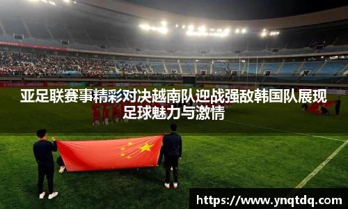 亚足联赛事精彩对决越南队迎战强敌韩国队展现足球魅力与激情
